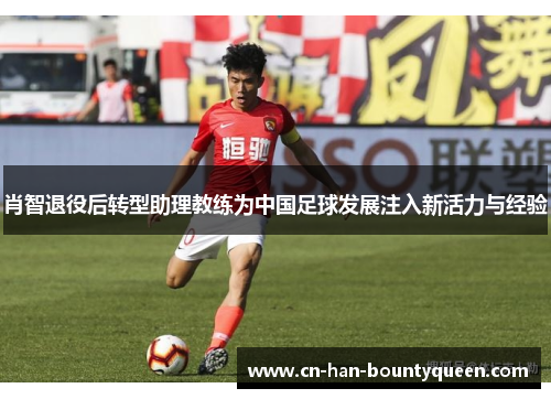 肖智退役后转型助理教练为中国足球发展注入新活力与经验