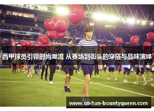 西甲球员引领时尚潮流 从赛场到街头的穿搭与品味演绎