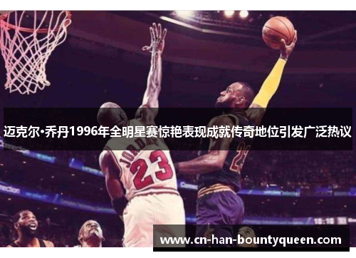 迈克尔·乔丹1996年全明星赛惊艳表现成就传奇地位引发广泛热议