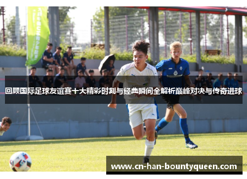 回顾国际足球友谊赛十大精彩时刻与经典瞬间全解析巅峰对决与传奇进球