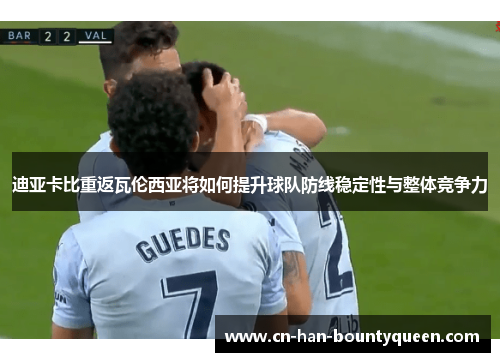 迪亚卡比重返瓦伦西亚将如何提升球队防线稳定性与整体竞争力