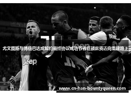 尤文图斯与博格巴达成解约最终协议成功节省巨额薪资迈向重建路上