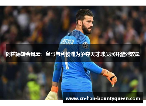 阿诺德转会风云：皇马与利物浦为争夺天才球员展开激烈较量