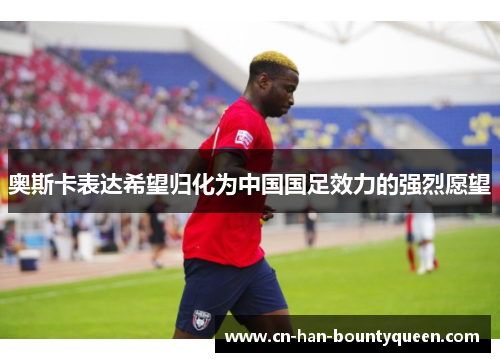 奥斯卡表达希望归化为中国国足效力的强烈愿望